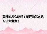 菜籽油怎么吃好（菜籽油怎么吃 方法大盘点）