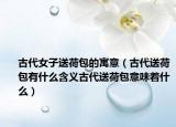 古代女子送荷包的寓意（古代送荷包有什么含义古代送荷包意味着什么）