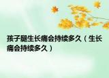 孩子腿生长痛会持续多久（生长痛会持续多久）