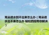 耳朵进水到不出来怎么办（耳朵进水出不来怎么办 轻松四招帮你解决）