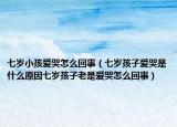 七岁小孩爱哭怎么回事（七岁孩子爱哭是什么原因七岁孩子老是爱哭怎么回事）