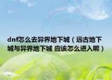 dnf怎么去异界地下城（远古地下城与异界地下城 应该怎么进入呢）