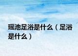 瑶池足浴是什么（足浴是什么）