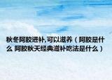 秋冬阿胶进补,可以滋养（阿胶是什么 阿胶秋天经典滋补吃法是什么）