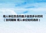 用人单位签合同最少是签多长时间（合同期限 用人单位如何选择）