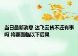 当日最新消息 达飞云贷不还有事吗 将要面临以下后果
