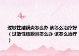 过敏性结膜炎怎么办 该怎么治疗好（过敏性结膜炎怎么办 该怎么治疗）