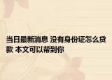 当日最新消息 没有身份证怎么贷款 本文可以帮到你