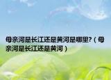 母亲河是长江还是黄河是哪里?（母亲河是长江还是黄河）