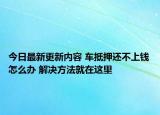 今日最新更新内容 车抵押还不上钱怎么办 解决方法就在这里