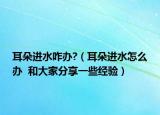 耳朵进水咋办?（耳朵进水怎么办  和大家分享一些经验）