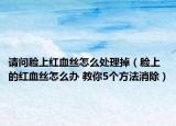 请问脸上红血丝怎么处理掉（脸上的红血丝怎么办 教你5个方法消除）