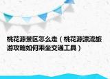 桃花源景区怎么走（桃花源漂流旅游攻略如何乘坐交通工具）