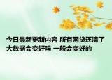 今日最新更新内容 所有网贷还清了大数据会变好吗 一般会变好的
