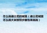 怎么画迪士尼的城堡（迪士尼城堡怎么画大家按照步骤也来画画）