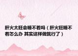 肝火太旺会睡不着吗（肝火旺睡不着怎么办 其实这样做就行了）