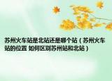 苏州火车站是北站还是哪个站（苏州火车站的位置 如何区别苏州站和北站）