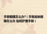 手部粗糙怎么办?（手部皮肤粗糙怎么办 如何护理手部）