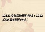 12123没有异地预约考试（12123怎么异地预约考试）