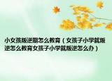 小女孩叛逆期怎么教育（女孩子小学就叛逆怎么教育女孩子小学就叛逆怎么办）