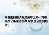 青春期的孩子叛逆该怎么办（青春期孩子叛逆怎么办 家长应该如何应对）