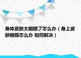 身体皮肤太粗糙了怎么办（身上皮肤粗糙怎么办 如何解决）