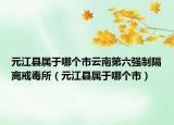 元江县属于哪个市云南第六强制隔离戒毒所（元江县属于哪个市）