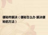 便秘咋解决（便秘怎么办 解决便秘的方法）