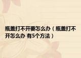 瓶盖打不开要怎么办（瓶盖打不开怎么办 有5个方法）