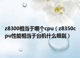 z8300相当于哪个cpu（z8350cpu性能相当于台机什么级别）