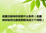 美国注册商标需要什么条件（美国商标如何注册需要解决这三个问题）