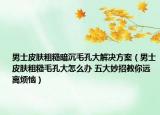男士皮肤粗糙暗沉毛孔大解决方案（男士皮肤粗糙毛孔大怎么办 五大妙招教你远离烦恼）