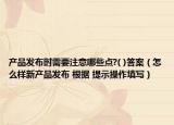 产品发布时需要注意哪些点?( )答案（怎么样新产品发布 根据 提示操作填写）