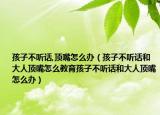 孩子不听话,顶嘴怎么办（孩子不听话和大人顶嘴怎么教育孩子不听话和大人顶嘴怎么办）