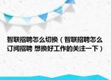智联招聘怎么切换（智联招聘怎么订阅招聘 想换好工作的关注一下）
