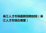 吴江人才市场最新招聘时间（吴江人才市场在哪里）