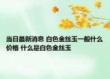 当日最新消息 白色金丝玉一般什么价格 什么是白色金丝玉