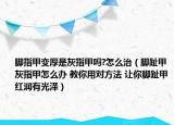 脚指甲变厚是灰指甲吗?怎么治（脚趾甲灰指甲怎么办 教你用对方法 让你脚趾甲红润有光泽）