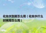 化妆水到底怎么用（化妆水什么时候用怎么用）