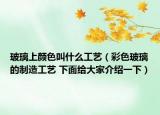 玻璃上颜色叫什么工艺（彩色玻璃的制造工艺 下面给大家介绍一下）