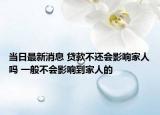 当日最新消息 贷款不还会影响家人吗 一般不会影响到家人的