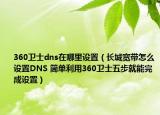 360卫士dns在哪里设置（长城宽带怎么设置DNS 简单利用360卫士五步就能完成设置）