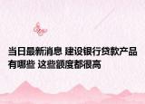 当日最新消息 建设银行贷款产品有哪些 这些额度都很高
