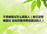 不曾被爱过怎么爱别人（自己没有被爱过 应如何善待曾经爱过的人）