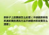 茶杯子上的黄锈怎么处理（不锈钢茶杯有茶渍发黄的清洗方法不锈钢水杯发黄怎么清理）