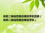 优酷二维码登录在哪里手机登录（优酷二维码登录在哪里手机）