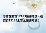 怎样在交管12123预约考试（在交管12123上怎么预约考试）