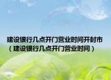 建设银行几点开门营业时间开封市（建设银行几点开门营业时间）