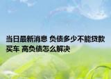 当日最新消息 负债多少不能贷款买车 高负债怎么解决