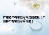 广州特产有哪些可带走的送礼（广州特产有哪些可带走的）
